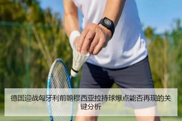 德国迎战匈牙利前瞻穆西亚拉持球爆点能否再现的关键分析