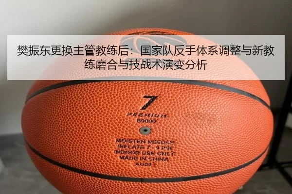 樊振东更换主管教练后：国家队反手体系调整与新教练磨合与技战术演变分析