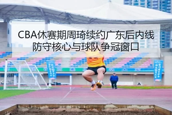 CBA休赛期周琦续约广东后内线防守核心与球队争冠窗口