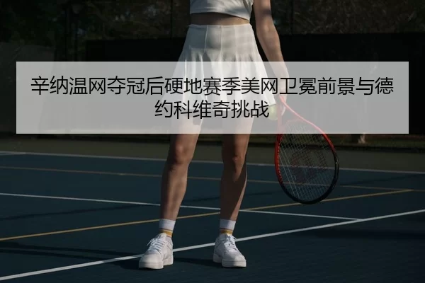 辛纳温网夺冠后硬地赛季美网卫冕前景与德约科维奇挑战