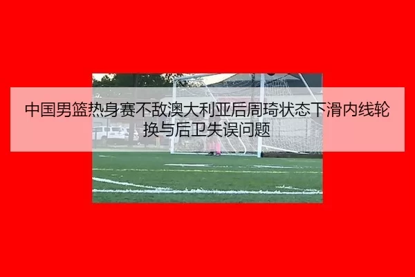 中国男篮热身赛不敌澳大利亚后周琦状态下滑内线轮换与后卫失误问题