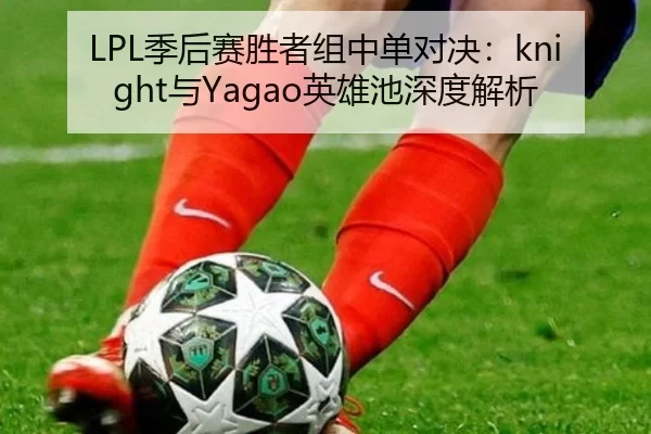 LPL季后赛胜者组中单对决：knight与Yagao英雄池深度解析