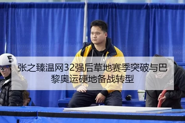 张之臻温网32强后草地赛季突破与巴黎奥运硬地备战转型